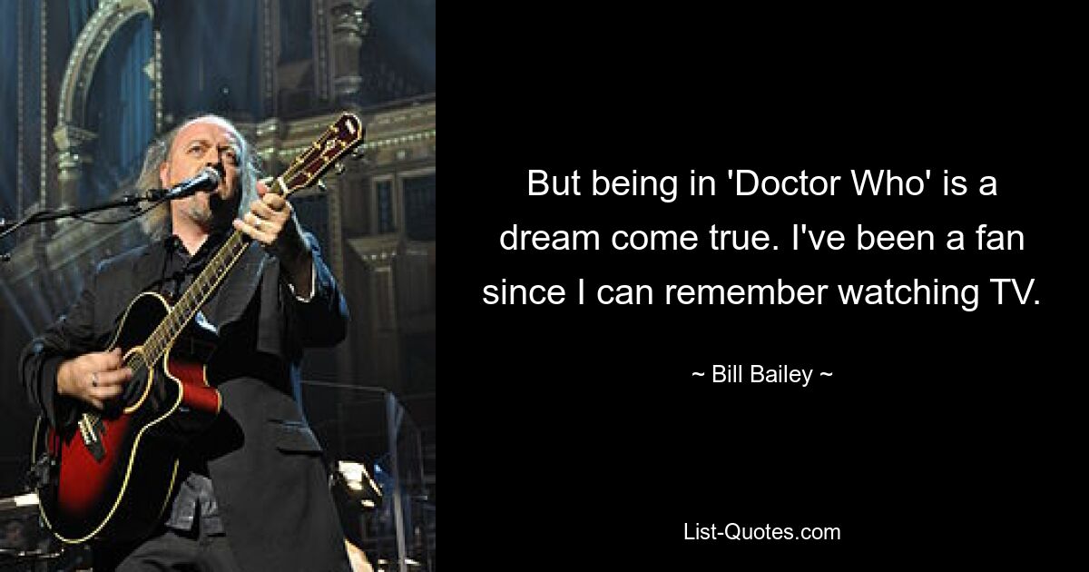 But being in 'Doctor Who' is a dream come true. I've been a fan since I can remember watching TV. — © Bill Bailey