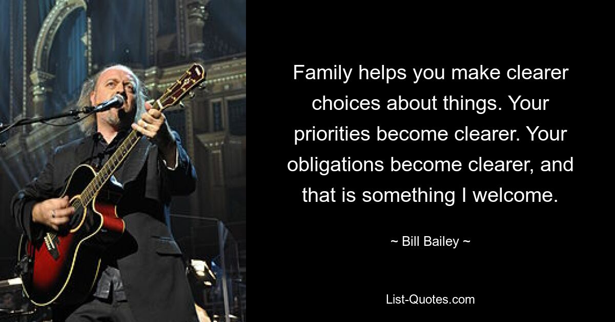 Family helps you make clearer choices about things. Your priorities become clearer. Your obligations become clearer, and that is something I welcome. — © Bill Bailey