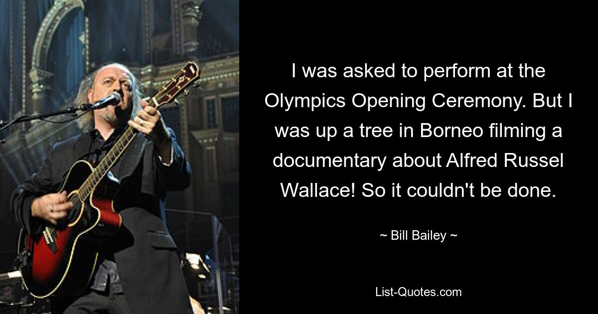 I was asked to perform at the Olympics Opening Ceremony. But I was up a tree in Borneo filming a documentary about Alfred Russel Wallace! So it couldn't be done. — © Bill Bailey