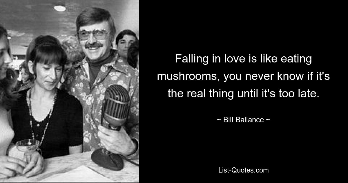 Falling in love is like eating mushrooms, you never know if it's the real thing until it's too late. — © Bill Ballance