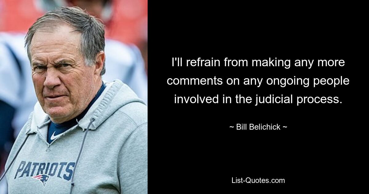 I'll refrain from making any more comments on any ongoing people involved in the judicial process. — © Bill Belichick