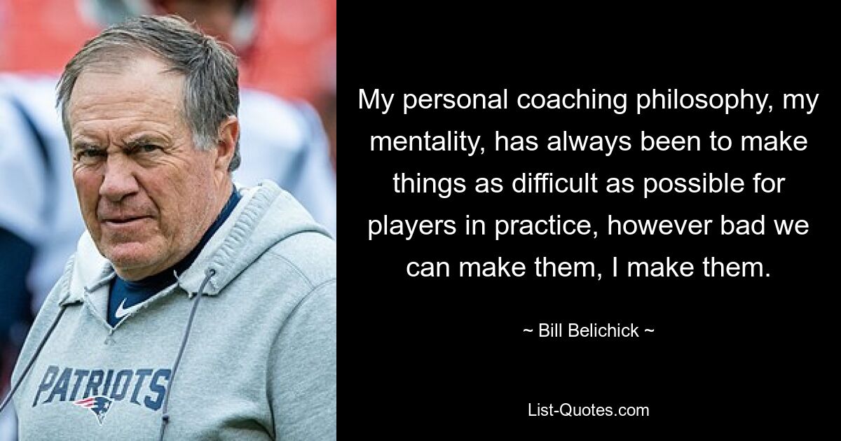 My personal coaching philosophy, my mentality, has always been to make things as difficult as possible for players in practice, however bad we can make them, I make them. — © Bill Belichick