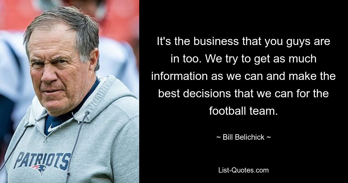 It's the business that you guys are in too. We try to get as much information as we can and make the best decisions that we can for the football team. — © Bill Belichick