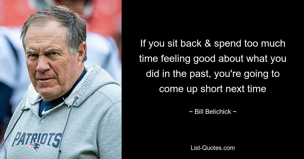 If you sit back & spend too much time feeling good about what you did in the past, you're going to come up short next time — © Bill Belichick