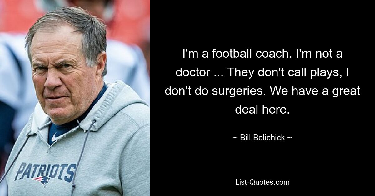 I'm a football coach. I'm not a doctor ... They don't call plays, I don't do surgeries. We have a great deal here. — © Bill Belichick