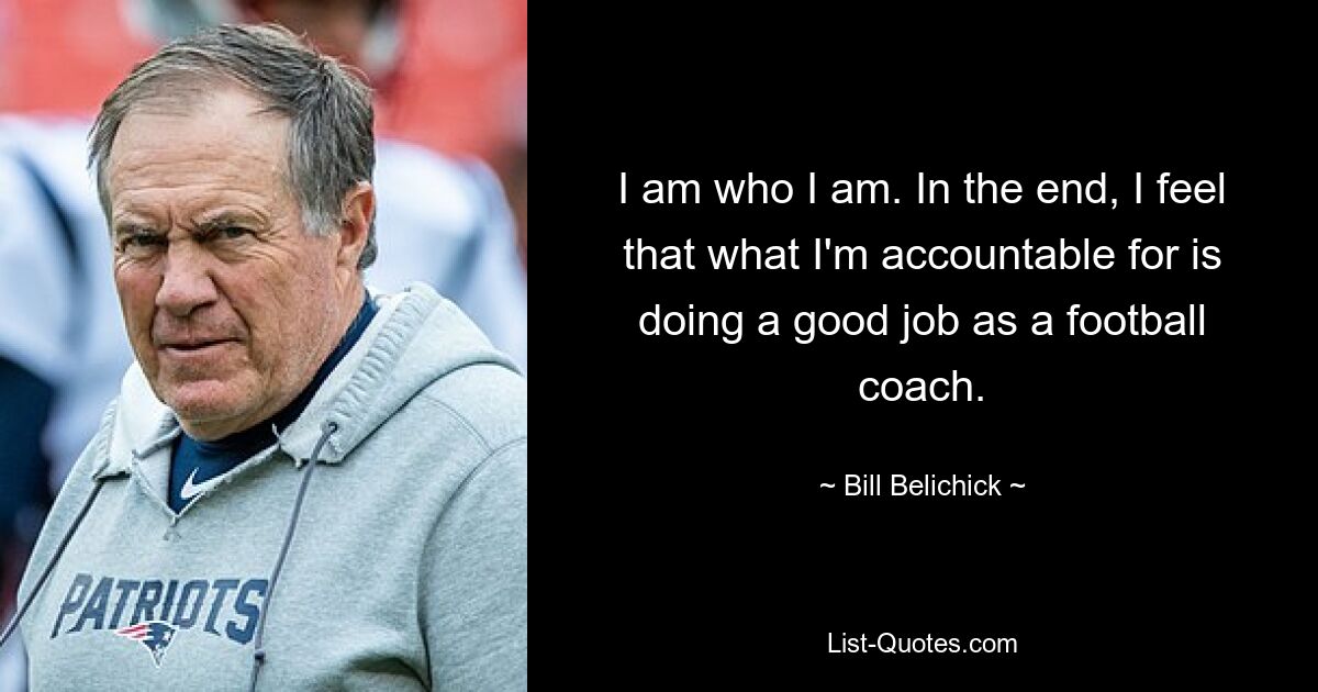 I am who I am. In the end, I feel that what I'm accountable for is doing a good job as a football coach. — © Bill Belichick