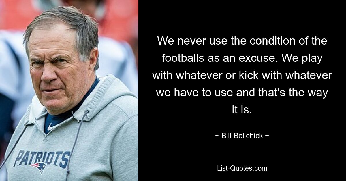 We never use the condition of the footballs as an excuse. We play with whatever or kick with whatever we have to use and that's the way it is. — © Bill Belichick