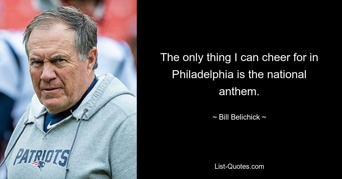 The only thing I can cheer for in Philadelphia is the national anthem. — © Bill Belichick