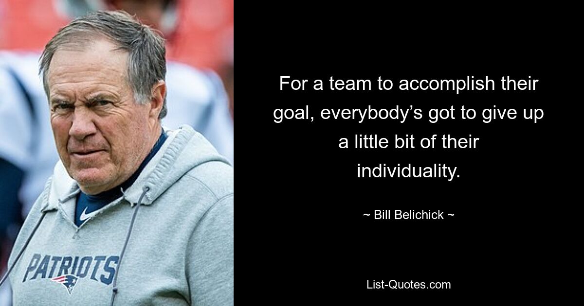 For a team to accomplish their goal, everybody’s got to give up a little bit of their individuality. — © Bill Belichick