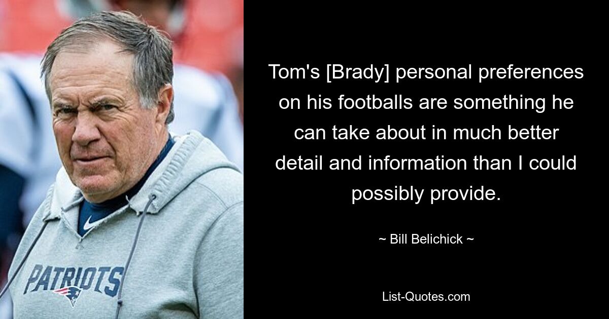 Tom's [Brady] personal preferences on his footballs are something he can take about in much better detail and information than I could possibly provide. — © Bill Belichick