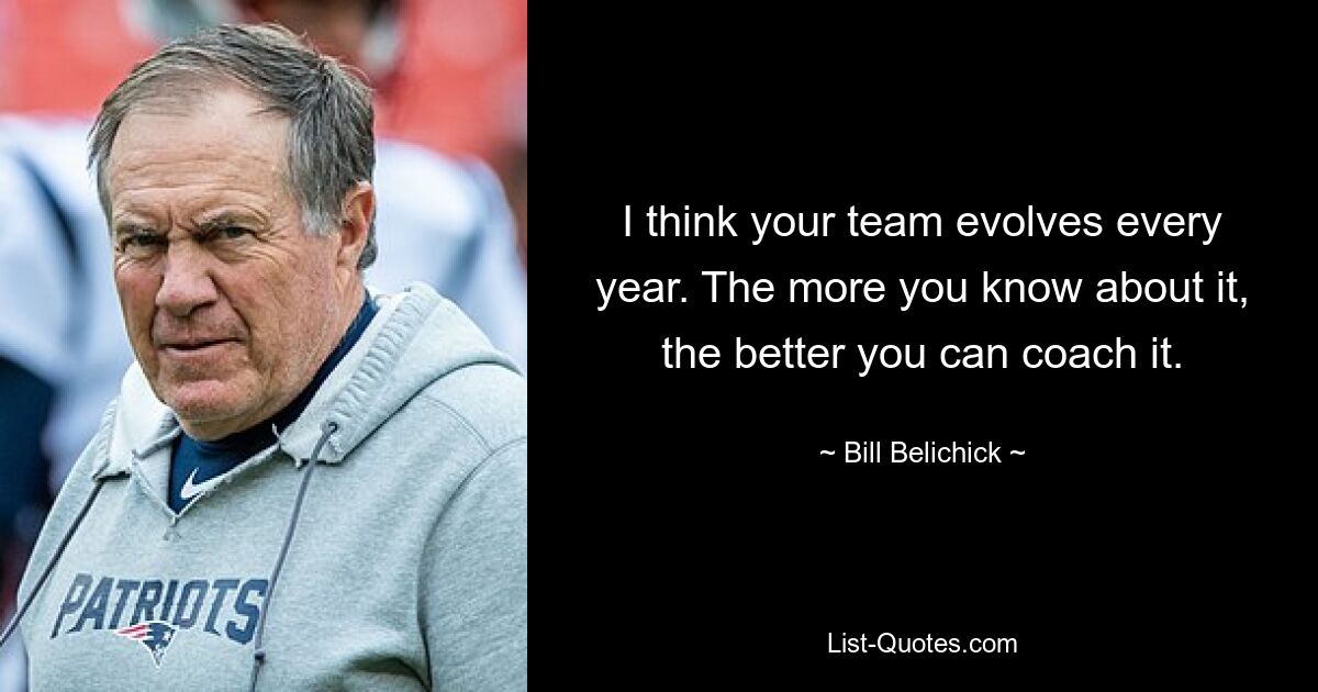 I think your team evolves every year. The more you know about it, the better you can coach it. — © Bill Belichick