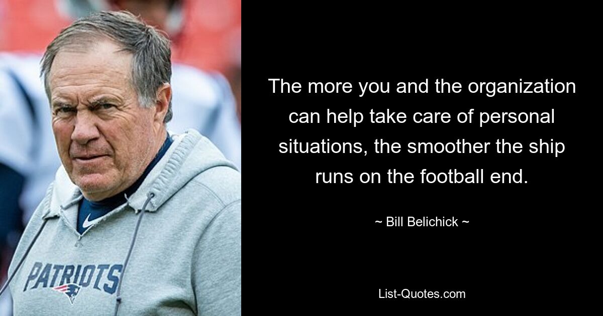 The more you and the organization can help take care of personal situations, the smoother the ship runs on the football end. — © Bill Belichick