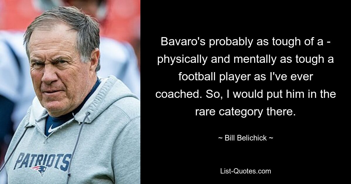 Bavaro's probably as tough of a - physically and mentally as tough a football player as I've ever coached. So, I would put him in the rare category there. — © Bill Belichick