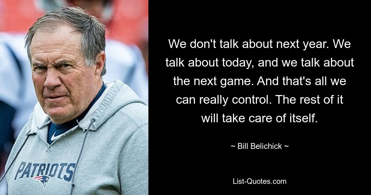 We don't talk about next year. We talk about today, and we talk about the next game. And that's all we can really control. The rest of it will take care of itself. — © Bill Belichick