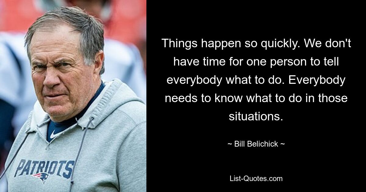 Things happen so quickly. We don't have time for one person to tell everybody what to do. Everybody needs to know what to do in those situations. — © Bill Belichick