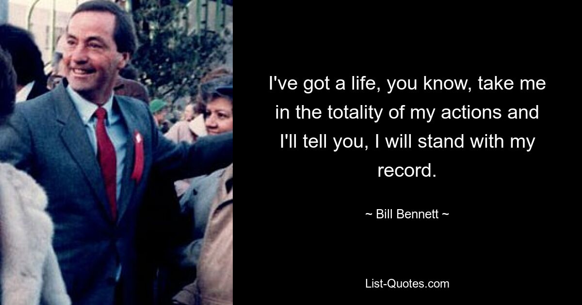 I've got a life, you know, take me in the totality of my actions and I'll tell you, I will stand with my record. — © Bill Bennett