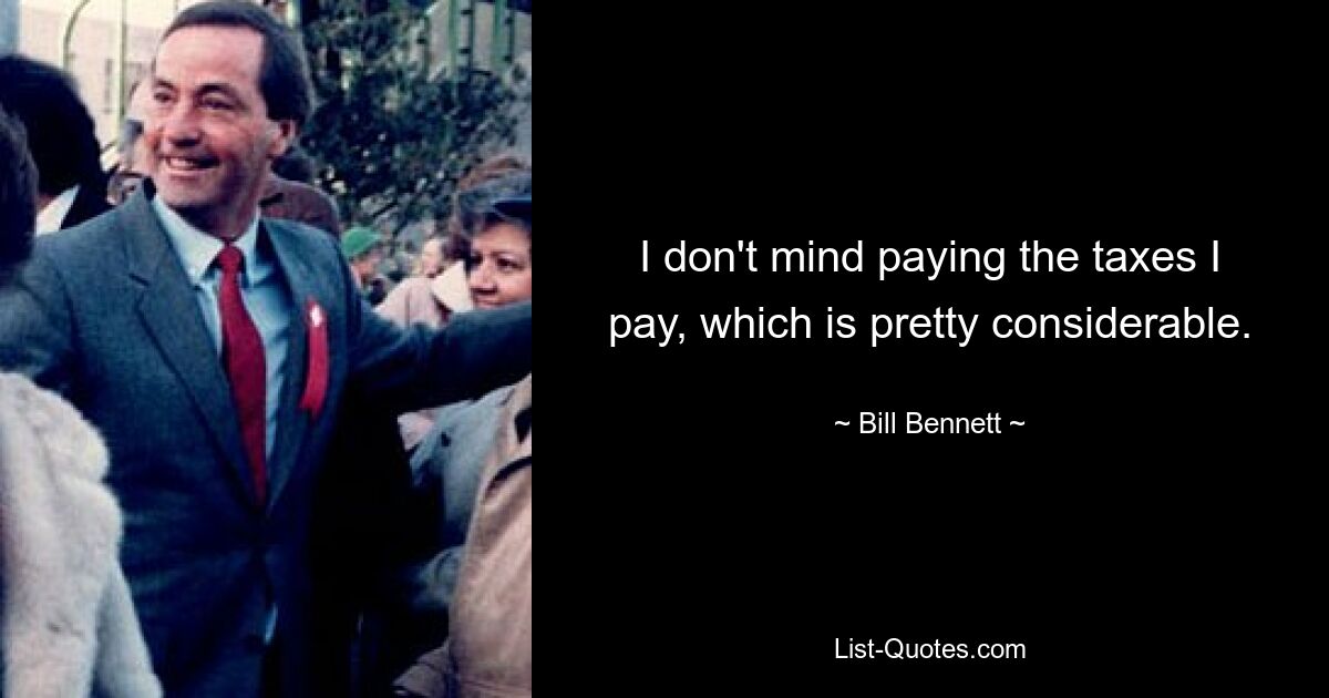 I don't mind paying the taxes I pay, which is pretty considerable. — © Bill Bennett