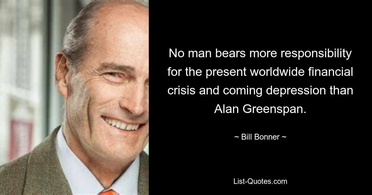 No man bears more responsibility for the present worldwide financial crisis and coming depression than Alan Greenspan. — © Bill Bonner