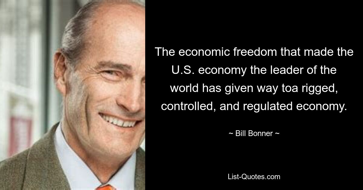 The economic freedom that made the U.S. economy the leader of the world has given way toa rigged, controlled, and regulated economy. — © Bill Bonner