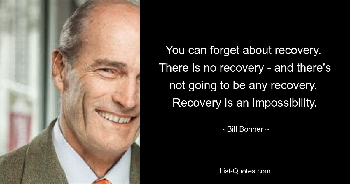 You can forget about recovery.  There is no recovery - and there's not going to be any recovery.  Recovery is an impossibility. — © Bill Bonner