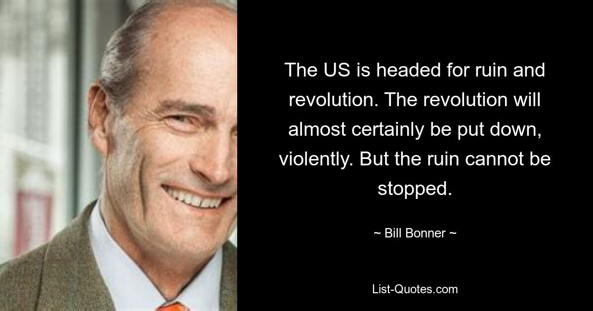 The US is headed for ruin and revolution. The revolution will almost certainly be put down, violently. But the ruin cannot be stopped. — © Bill Bonner