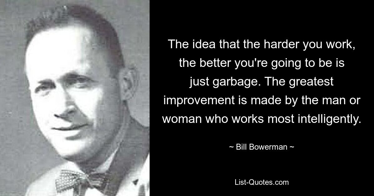 The idea that the harder you work, the better you're going to be is just garbage. The greatest improvement is made by the man or woman who works most intelligently. — © Bill Bowerman