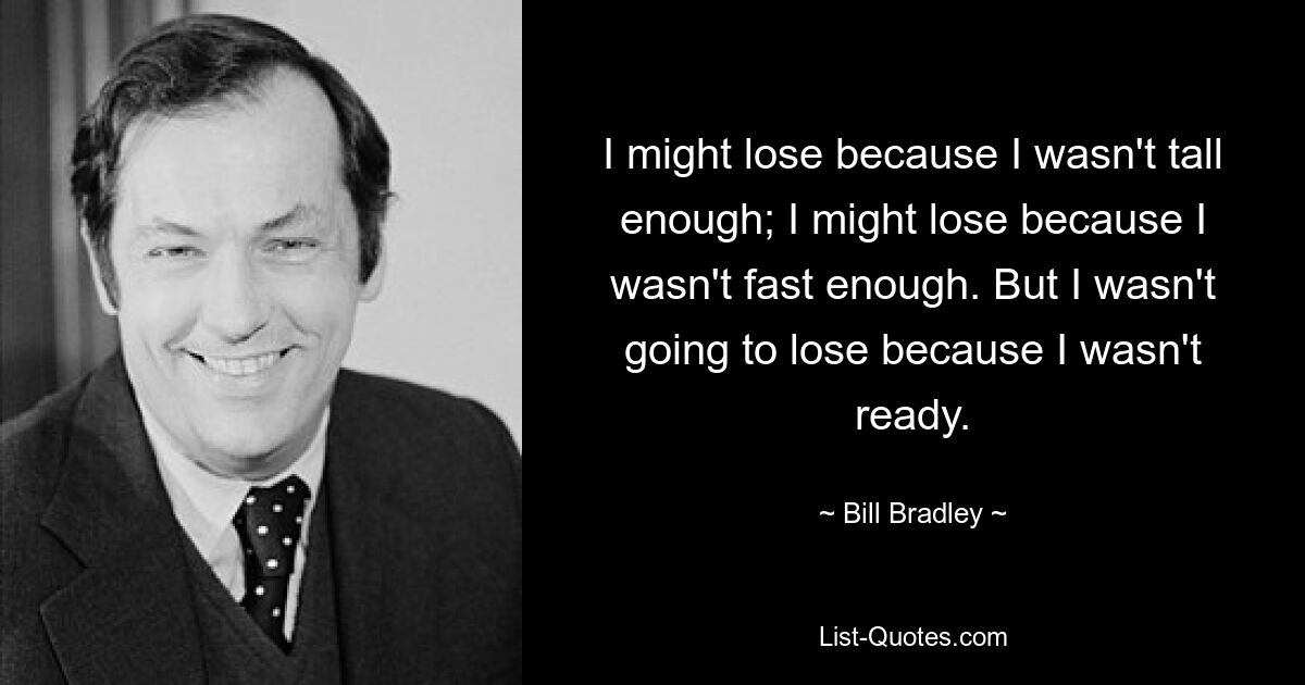 I might lose because I wasn't tall enough; I might lose because I wasn't fast enough. But I wasn't going to lose because I wasn't ready. — © Bill Bradley