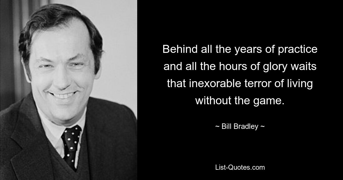 Behind all the years of practice and all the hours of glory waits that inexorable terror of living without the game. — © Bill Bradley