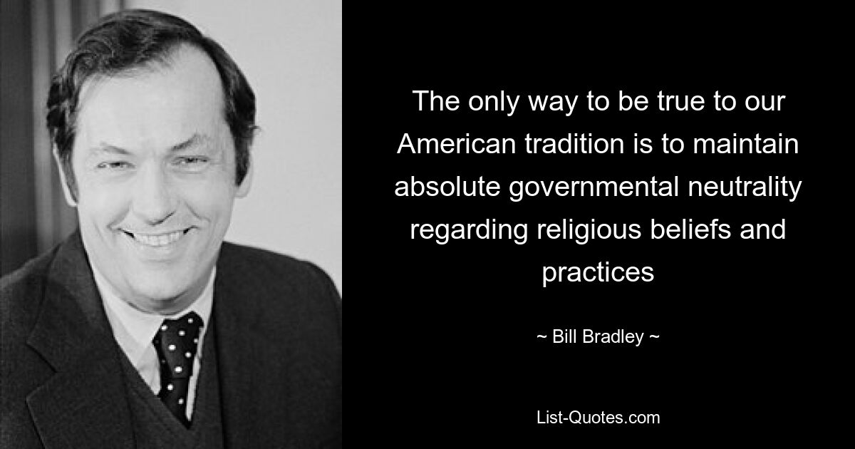 The only way to be true to our American tradition is to maintain absolute governmental neutrality regarding religious beliefs and practices — © Bill Bradley