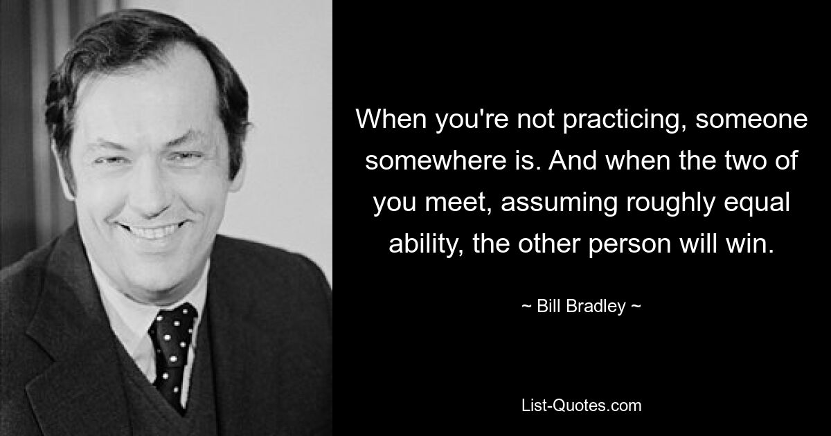 When you're not practicing, someone somewhere is. And when the two of you meet, assuming roughly equal ability, the other person will win. — © Bill Bradley