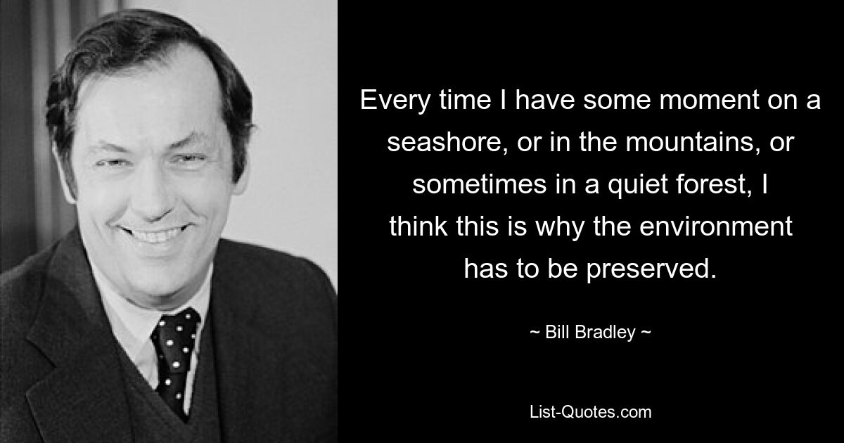 Every time I have some moment on a seashore, or in the mountains, or sometimes in a quiet forest, I think this is why the environment has to be preserved. — © Bill Bradley