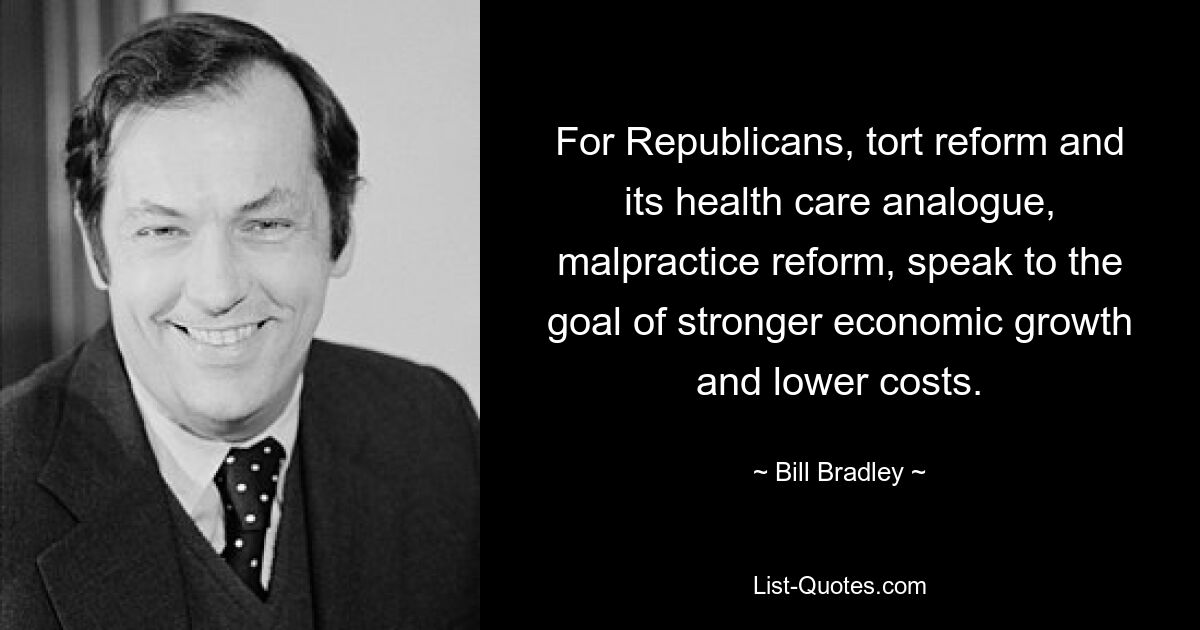 For Republicans, tort reform and its health care analogue, malpractice reform, speak to the goal of stronger economic growth and lower costs. — © Bill Bradley