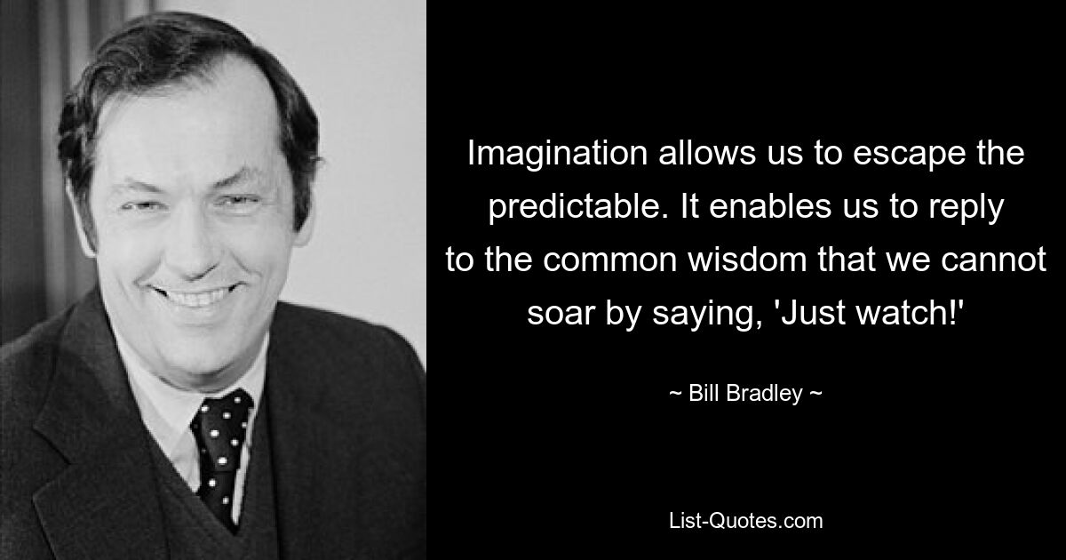 Imagination allows us to escape the predictable. It enables us to reply to the common wisdom that we cannot soar by saying, 'Just watch!' — © Bill Bradley