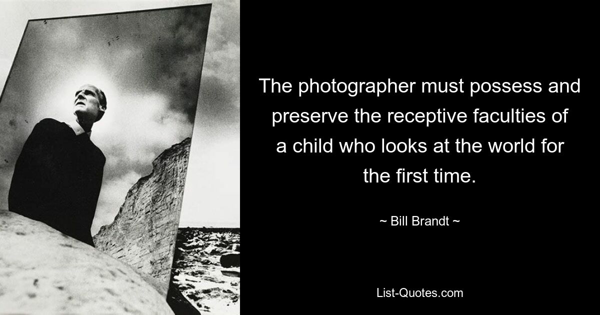 The photographer must possess and preserve the receptive faculties of a child who looks at the world for the first time. — © Bill Brandt