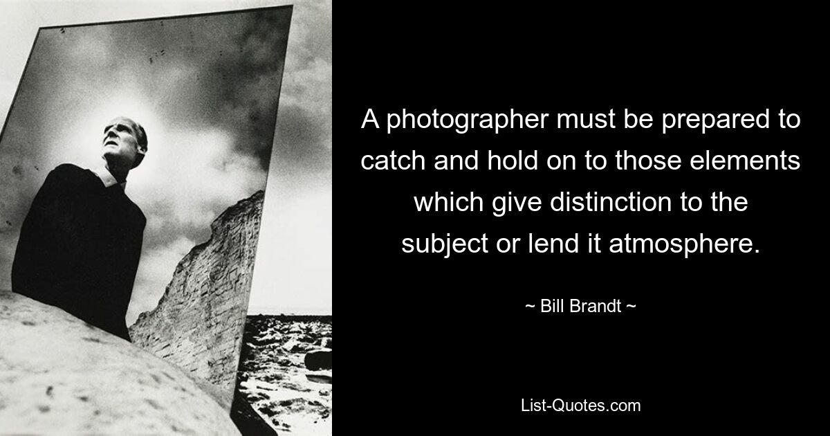 A photographer must be prepared to catch and hold on to those elements which give distinction to the subject or lend it atmosphere. — © Bill Brandt