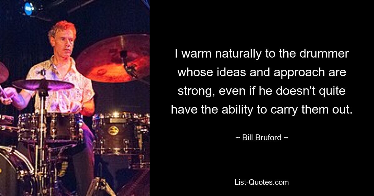 I warm naturally to the drummer whose ideas and approach are strong, even if he doesn't quite have the ability to carry them out. — © Bill Bruford