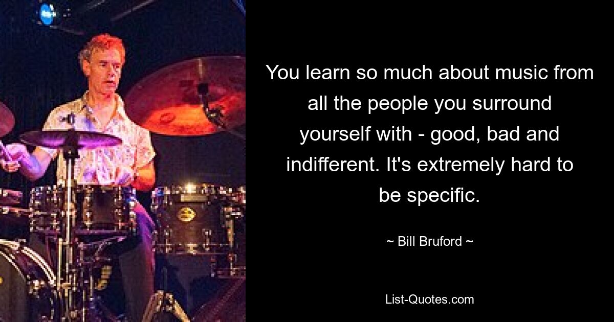 You learn so much about music from all the people you surround yourself with - good, bad and indifferent. It's extremely hard to be specific. — © Bill Bruford