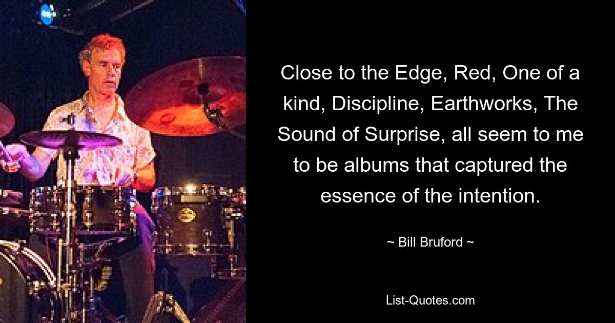 Close to the Edge, Red, One of a kind, Discipline, Earthworks, The Sound of Surprise, all seem to me to be albums that captured the essence of the intention. — © Bill Bruford