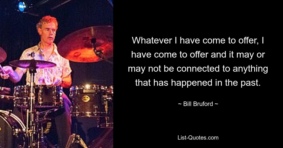 Whatever I have come to offer, I have come to offer and it may or may not be connected to anything that has happened in the past. — © Bill Bruford