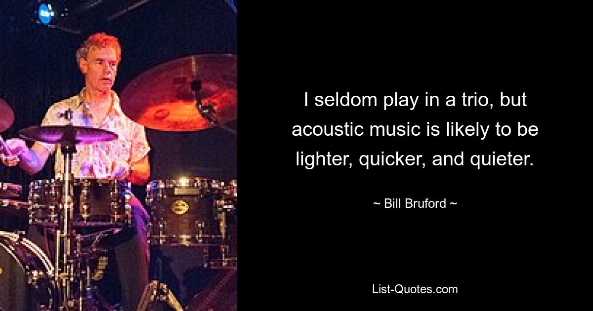 I seldom play in a trio, but acoustic music is likely to be lighter, quicker, and quieter. — © Bill Bruford