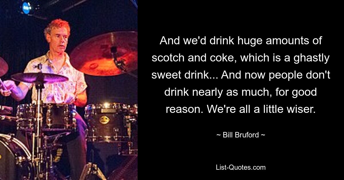 Und wir haben große Mengen Scotch und Cola getrunken, ein schrecklich süßes Getränk ... Und jetzt trinken die Leute aus gutem Grund nicht mehr annähernd so viel. Wir sind alle ein bisschen weiser. — © Bill Bruford