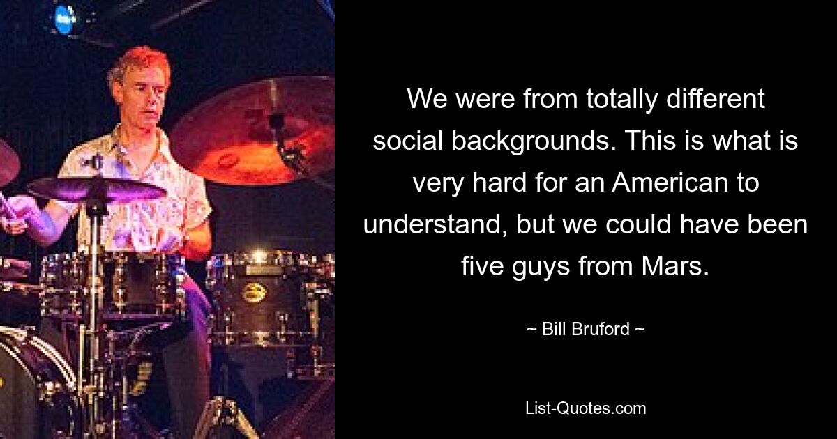 We were from totally different social backgrounds. This is what is very hard for an American to understand, but we could have been five guys from Mars. — © Bill Bruford