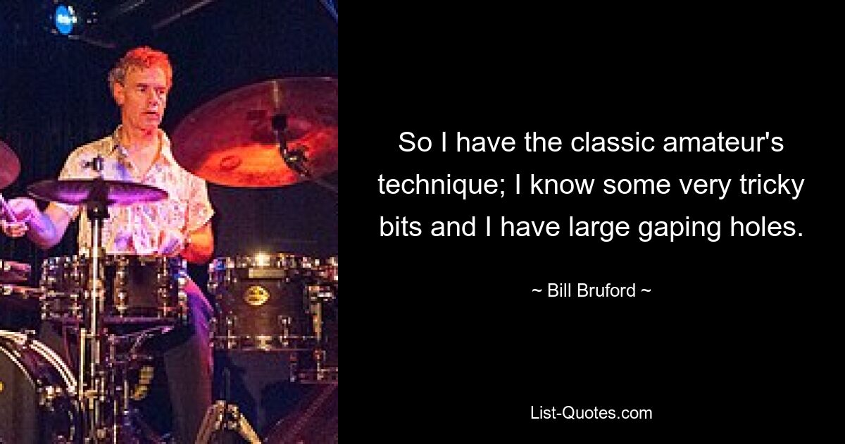 So I have the classic amateur's technique; I know some very tricky bits and I have large gaping holes. — © Bill Bruford