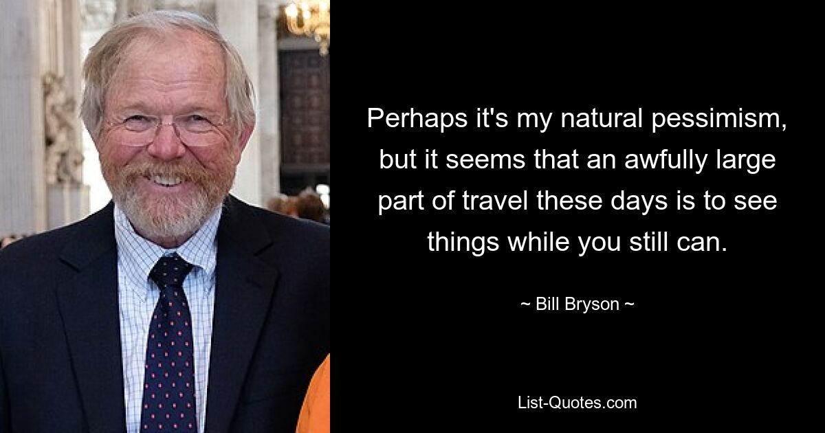 Perhaps it's my natural pessimism, but it seems that an awfully large part of travel these days is to see things while you still can. — © Bill Bryson