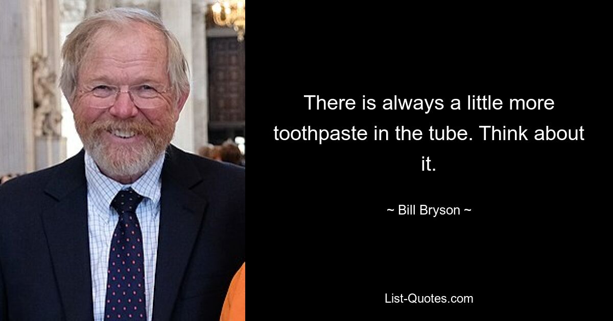 There is always a little more toothpaste in the tube. Think about it. — © Bill Bryson