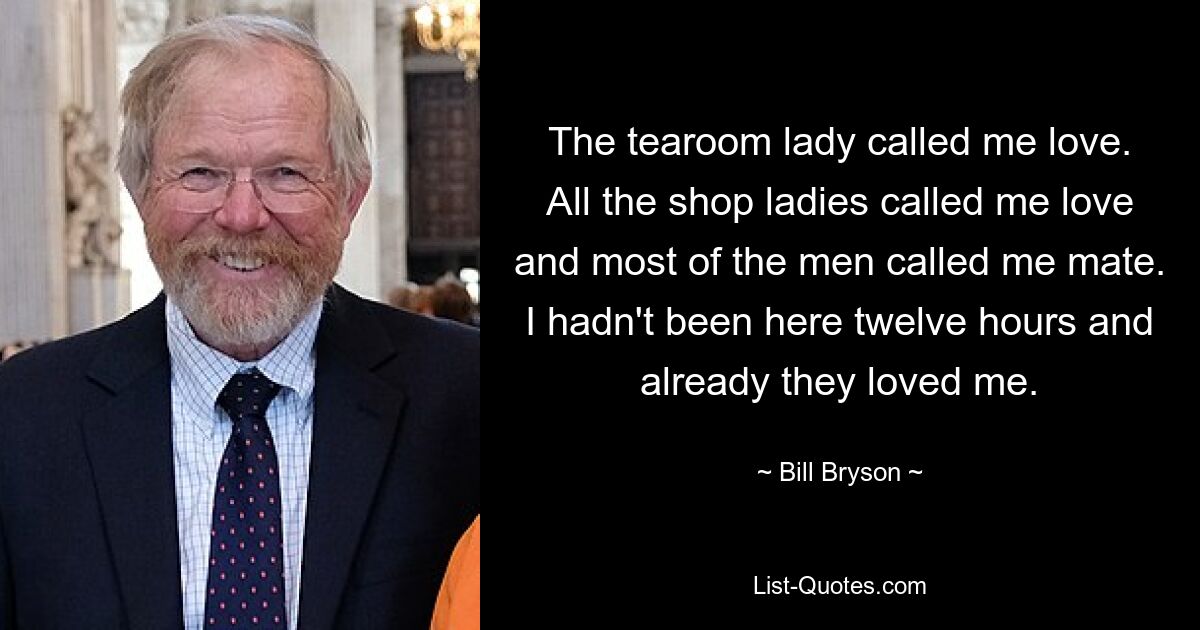 The tearoom lady called me love. All the shop ladies called me love and most of the men called me mate. I hadn't been here twelve hours and already they loved me. — © Bill Bryson