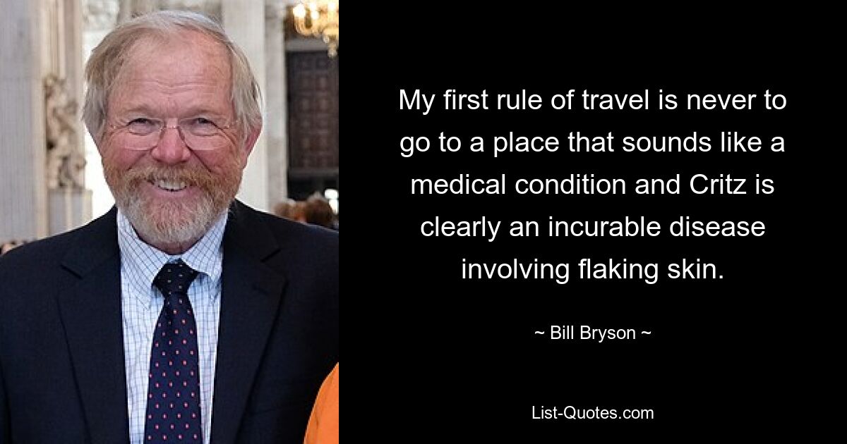 My first rule of travel is never to go to a place that sounds like a medical condition and Critz is clearly an incurable disease involving flaking skin. — © Bill Bryson