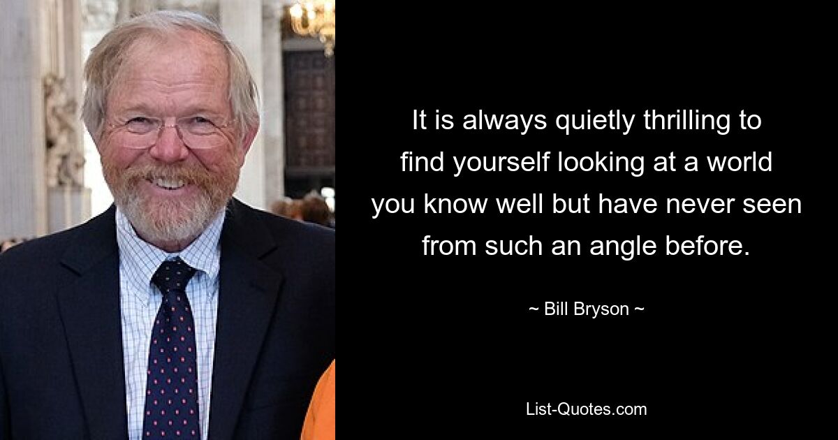 It is always quietly thrilling to find yourself looking at a world you know well but have never seen from such an angle before. — © Bill Bryson