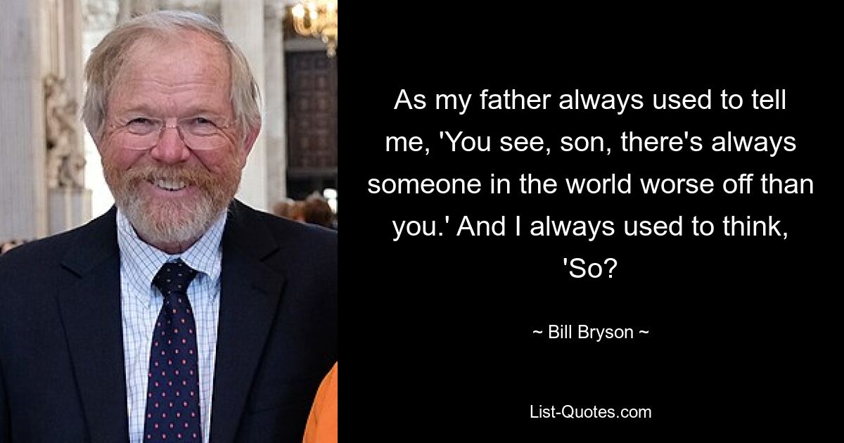 As my father always used to tell me, 'You see, son, there's always someone in the world worse off than you.' And I always used to think, 'So? — © Bill Bryson