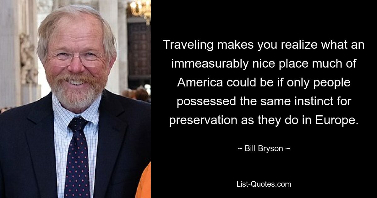 Traveling makes you realize what an immeasurably nice place much of America could be if only people possessed the same instinct for preservation as they do in Europe. — © Bill Bryson